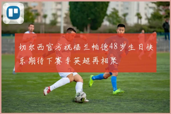切尔西官方祝福兰帕德48岁生日快乐期待下赛季英超再相聚