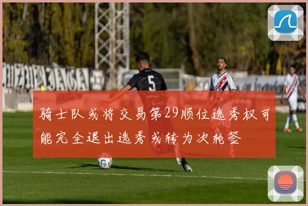 骑士队或将交易第29顺位选秀权可能完全退出选秀或转为次轮签