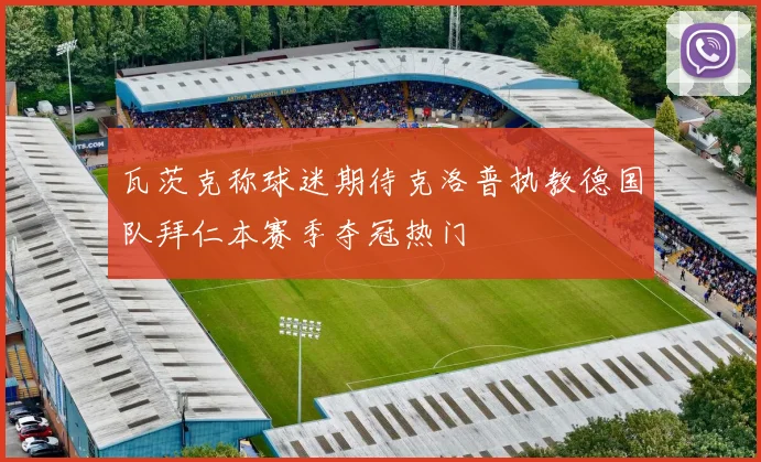 瓦茨克称球迷期待克洛普执教德国队拜仁本赛季夺冠热门