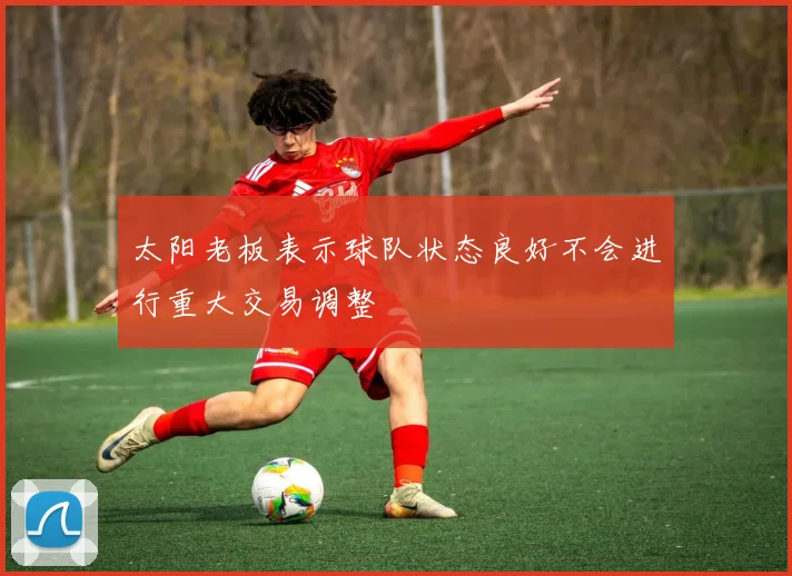 太阳老板表示球队状态良好不会进行重大交易调整