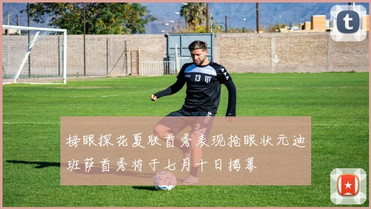 榜眼探花夏联首秀表现抢眼状元迪班萨首秀将于七月十日揭幕