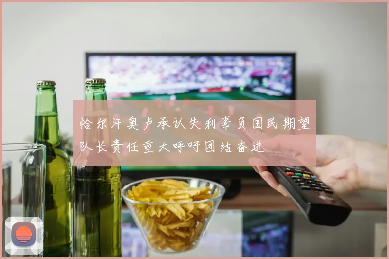 恰尔汗奥卢承认失利辜负国民期望队长责任重大呼吁团结奋进
