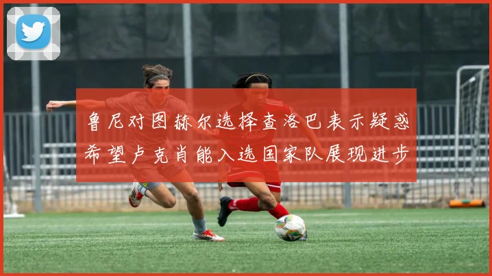 鲁尼对图赫尔选择查洛巴表示疑惑希望卢克肖能入选国家队展现进步