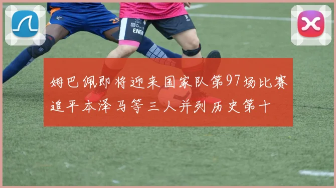 姆巴佩即将迎来国家队第97场比赛追平本泽马等三人并列历史第十