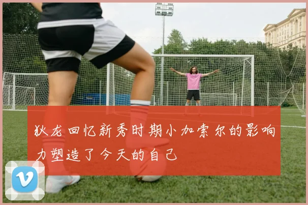 狄龙回忆新秀时期小加索尔的影响力塑造了今天的自己