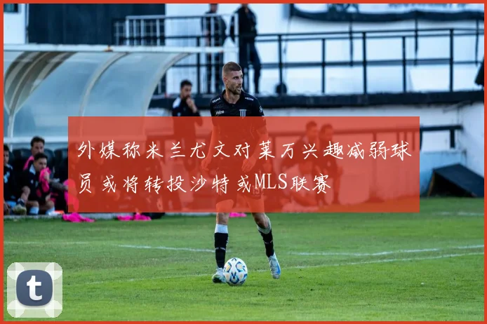 外媒称米兰尤文对莱万兴趣减弱球员或将转投沙特或MLS联赛