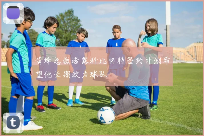 黄蜂总裁透露科比怀特签约计划希望他长期效力球队