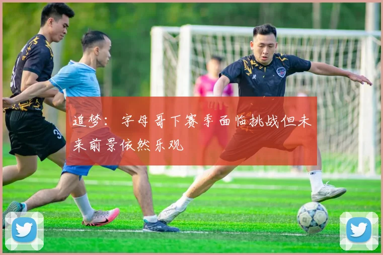 追梦：字母哥下赛季面临挑战但未来前景依然乐观