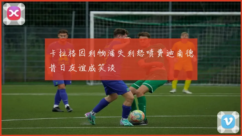 卡拉格因利物浦失利怒喷费迪南德昔日友谊成笑谈