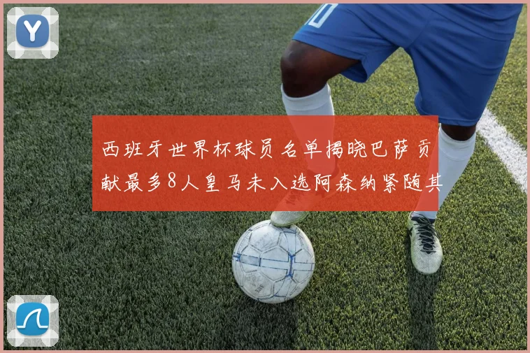 西班牙世界杯球员名单揭晓巴萨贡献最多8人皇马未入选阿森纳紧随其后3人并列第二
