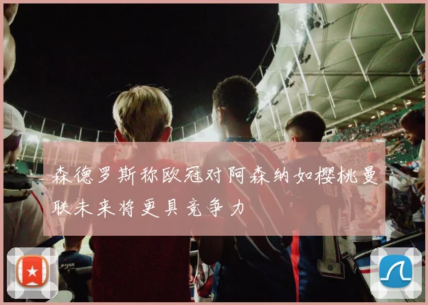 森德罗斯称欧冠对阿森纳如樱桃曼联未来将更具竞争力