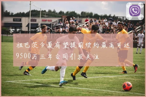 祖巴茨今夏有望提前续约最高可达9500万三年合同引发关注