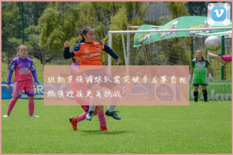 班凯罗强调球队需突破季后赛首轮瓶颈迎接更高挑战