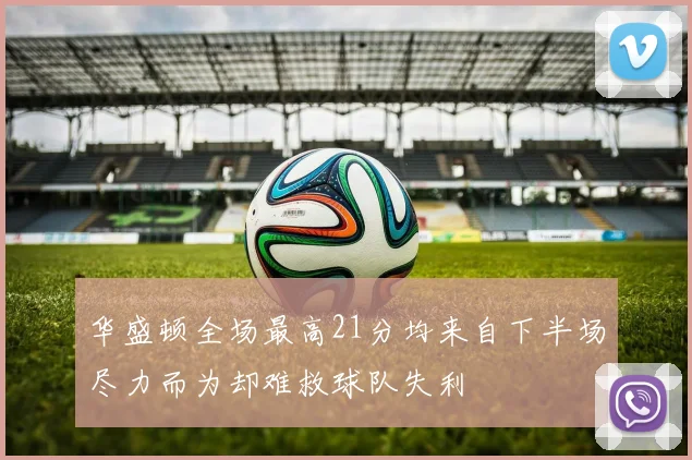 华盛顿全场最高21分均来自下半场尽力而为却难救球队失利