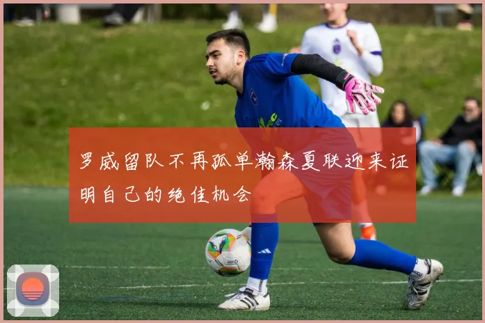 罗威留队不再孤单瀚森夏联迎来证明自己的绝佳机会