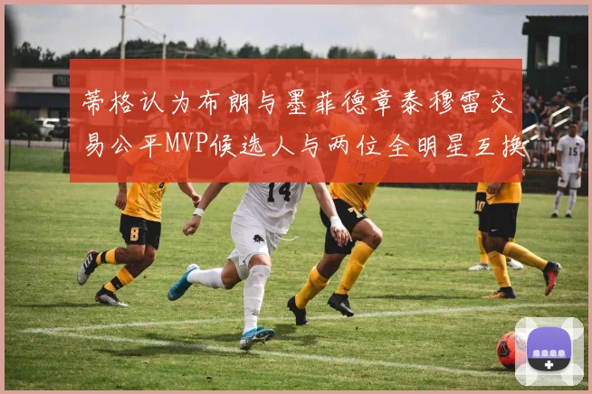 蒂格认为布朗与墨菲德章泰穆雷交易公平MVP候选人与两位全明星互换合理性分析