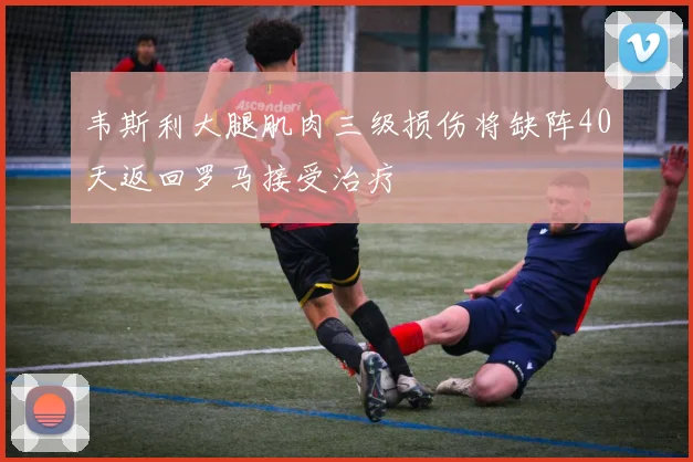 韦斯利大腿肌肉三级损伤将缺阵40天返回罗马接受治疗