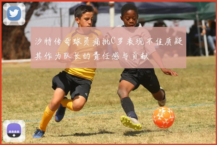 沙特传奇球员痛批C罗表现不佳质疑其作为队长的责任感与贡献
