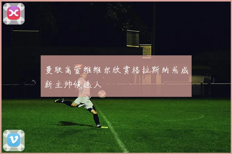 曼联高管维维尔欣赏格拉斯纳或成新主帅候选人