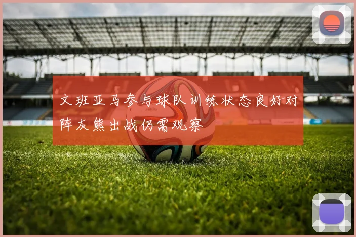 文班亚马参与球队训练状态良好对阵灰熊出战仍需观察